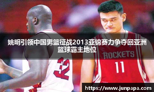 姚明引领中国男篮征战2013亚锦赛力争夺回亚洲篮球霸主地位