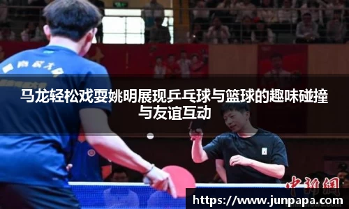 马龙轻松戏耍姚明展现乒乓球与篮球的趣味碰撞与友谊互动
