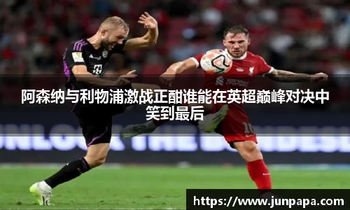 阿森纳与利物浦激战正酣谁能在英超巅峰对决中笑到最后