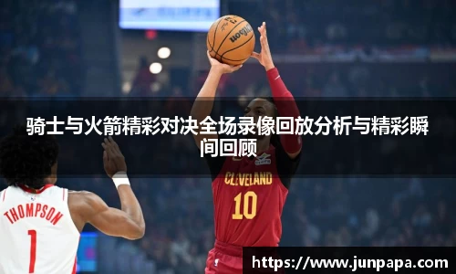 骑士与火箭精彩对决全场录像回放分析与精彩瞬间回顾