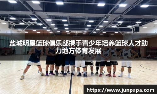 盐城明星篮球俱乐部携手青少年培养篮球人才助力地方体育发展